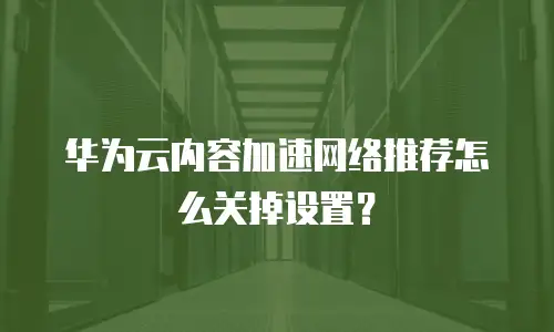 华为云内容加速网络推荐怎么关掉设置？