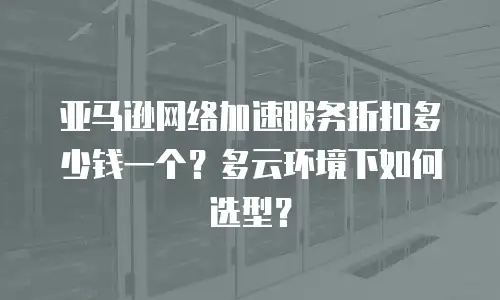 亚马逊网络加速服务折扣多少钱一个？多云环境下如何选型？