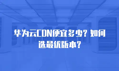 华为云CDN便宜多少？如何选最优版本？