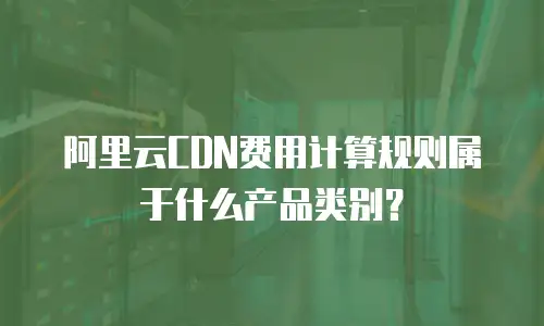 阿里云CDN费用计算规则属于什么产品类别？
