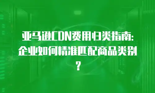 亚马逊CDN费用归类指南：企业如何精准匹配商品类别？