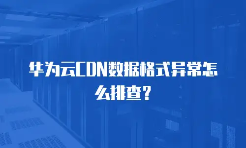 华为云CDN数据格式异常怎么排查？