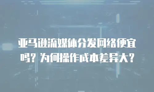 亚马逊流媒体分发网络便宜吗？为何操作成本差异大？