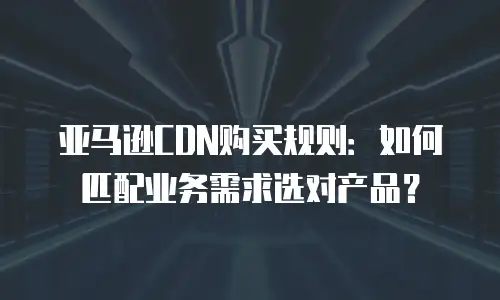 亚马逊CDN购买规则：如何匹配业务需求选对产品？