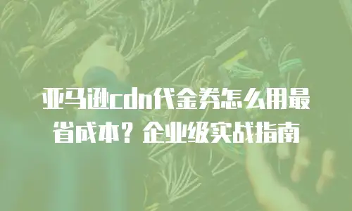 亚马逊cdn代金券怎么用最省成本？企业级实战指南