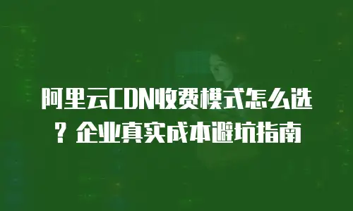 阿里云CDN收费模式怎么选？企业真实成本避坑指南