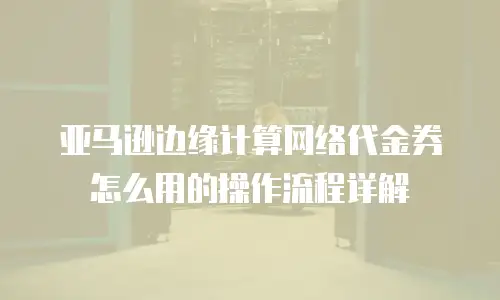 亚马逊边缘计算网络代金券怎么用的操作流程详解