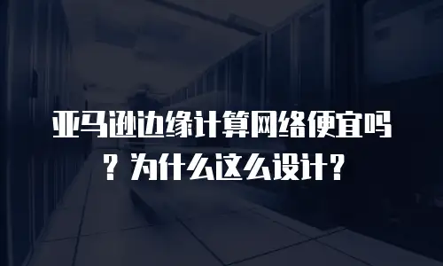 亚马逊边缘计算网络便宜吗？为什么这么设计？