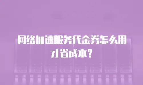 网络加速服务代金券怎么用才省成本？