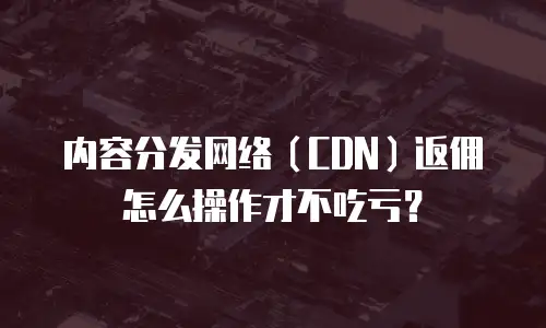 内容分发网络（CDN）返佣怎么操作才不吃亏？