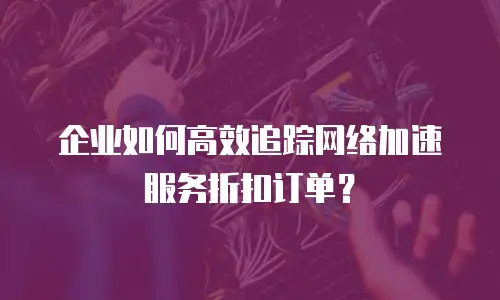 企业如何高效追踪网络加速服务折扣订单？
