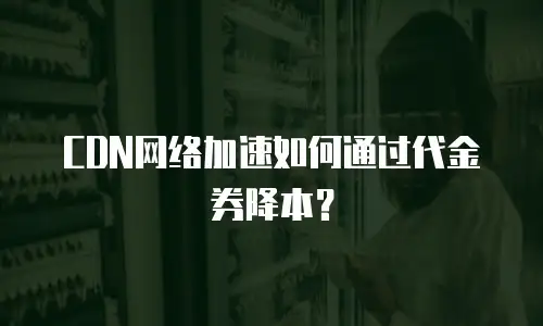 CDN网络加速如何通过代金券降本？