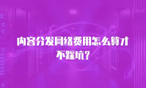 内容分发网络费用怎么算才不踩坑？