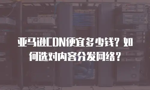 亚马逊CDN便宜多少钱？如何选对内容分发网络？