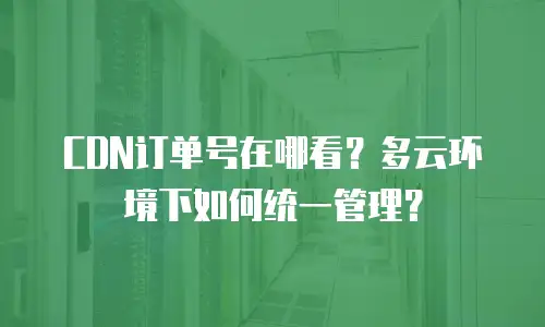 CDN订单号在哪看？多云环境下如何统一管理？