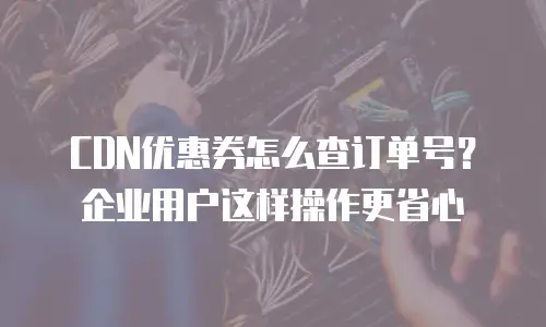 CDN优惠券怎么查订单号？企业用户这样操作更省心