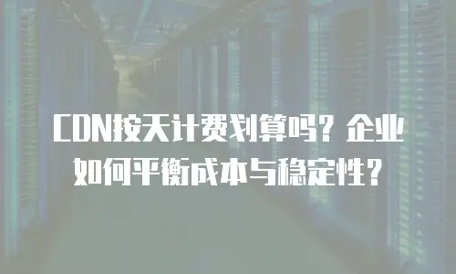 CDN按天计费划算吗？企业如何平衡成本与稳定性？