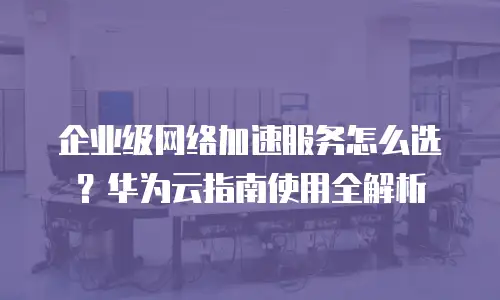 企业级网络加速服务怎么选？华为云指南使用全解析