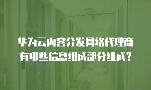 华为云内容分发网络代理商有哪些信息组成部分组成？