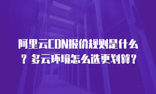 阿里云CDN报价规则是什么？多云环境怎么选更划算？