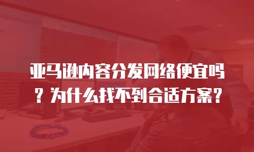 亚马逊内容分发网络便宜吗？为什么找不到合适方案？