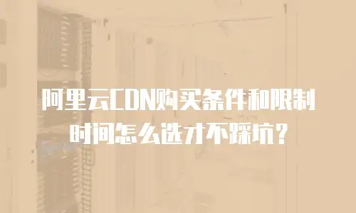 阿里云CDN购买条件和限制时间怎么选才不踩坑？