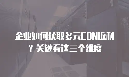 企业如何获取多云CDN返利？关键看这三个维度