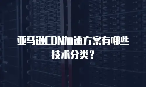 亚马逊CDN加速方案有哪些技术分类？