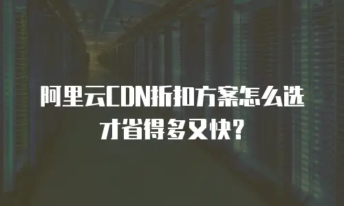 阿里云CDN折扣方案怎么选才省得多又快？