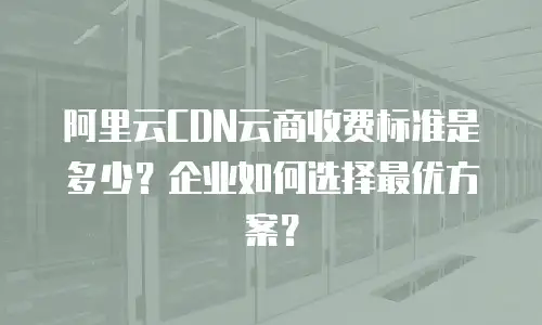 阿里云CDN云商收费标准是多少？企业如何选择最优方案？