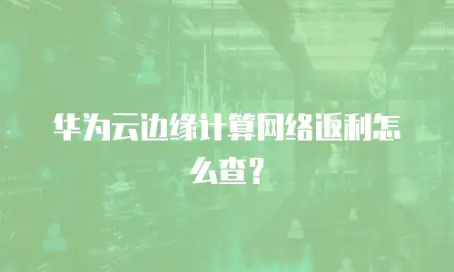 华为云边缘计算网络返利怎么查？