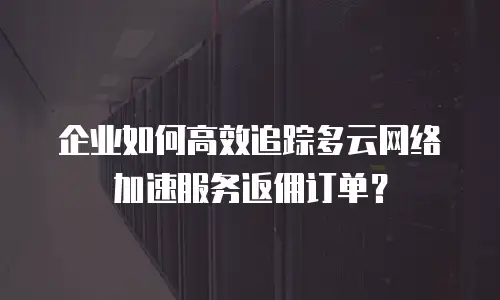 企业如何高效追踪多云网络加速服务返佣订单？