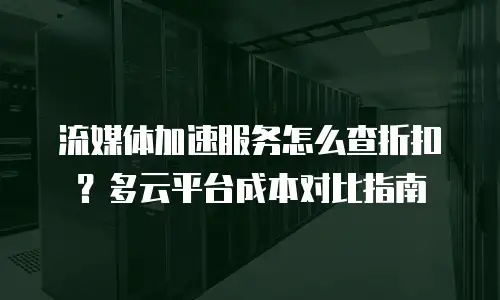 流媒体加速服务怎么查折扣？多云平台成本对比指南