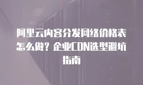 阿里云内容分发网络价格表怎么做？企业CDN选型避坑指南