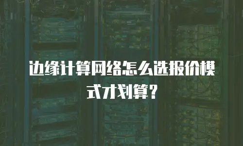 边缘计算网络怎么选报价模式才划算？