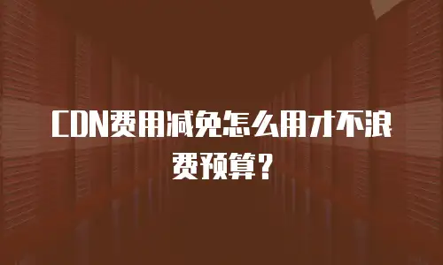 CDN费用减免怎么用才不浪费预算？