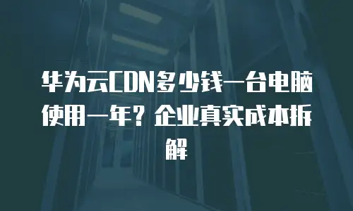 华为云CDN多少钱一台电脑使用一年？企业真实成本拆解