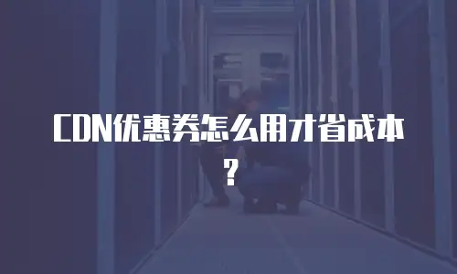 CDN优惠券怎么用才省成本？