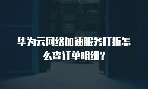 华为云网络加速服务打折怎么查订单明细？