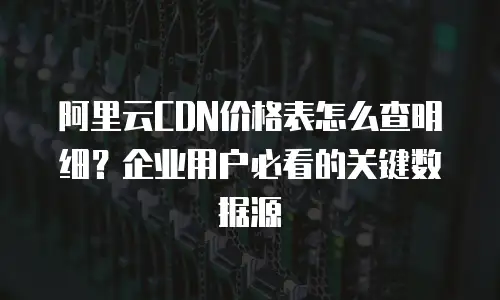 阿里云CDN价格表怎么查明细？企业用户必看的关键数据源