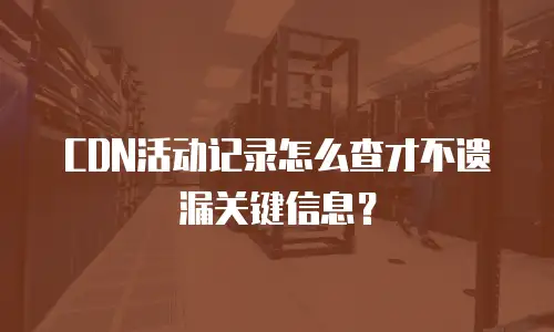 CDN活动记录怎么查才不遗漏关键信息？