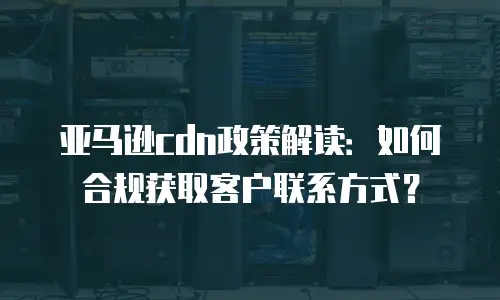 亚马逊cdn政策解读：如何合规获取客户联系方式？