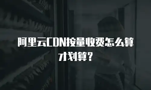 阿里云CDN按量收费怎么算才划算？