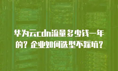 华为云cdn流量多少钱一年的？企业如何选型不踩坑？