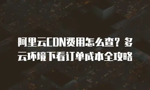 阿里云CDN费用怎么查？多云环境下看订单成本全攻略
