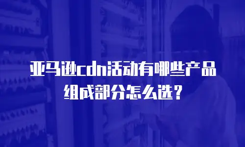 亚马逊cdn活动有哪些产品组成部分怎么选？