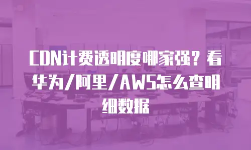 CDN计费透明度哪家强？看华为/阿里/AWS怎么查明细数据