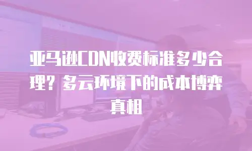 亚马逊CDN收费标准多少合理？多云环境下的成本博弈真相