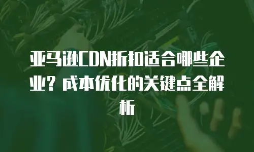 亚马逊CDN折扣适合哪些企业？成本优化的关键点全解析