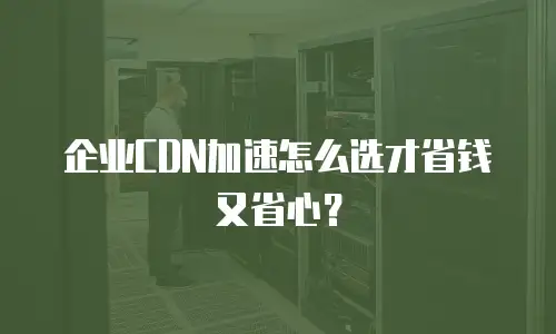 企业CDN加速怎么选才省钱又省心？